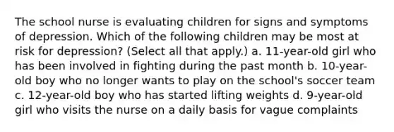 The school nurse is evaluating children for signs and symptoms of depression. Which of the following children may be most at risk for depression? (Select all that apply.) a. 11-year-old girl who has been involved in fighting during the past month b. 10-year-old boy who no longer wants to play on the school's soccer team c. 12-year-old boy who has started lifting weights d. 9-year-old girl who visits the nurse on a daily basis for vague complaints