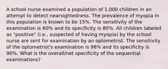 A school nurse examined a population of 1,000 children in an attempt to detect nearsightedness. The prevalence of myopia in this population is known to be 15%. The sensitivity of the examination is 60% and its specificity is 80%. All children labeled as "positive" (i.e., suspected of having myopia) by the school nurse are sent for examination by an optometrist. The sensitivity of the optometrist's examination is 98% and its specificity is 90%. What is the overall/net specificity of the sequential examinations?