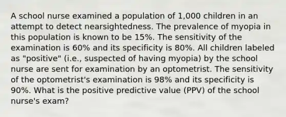 A school nurse examined a population of 1,000 children in an attempt to detect nearsightedness. The prevalence of myopia in this population is known to be 15%. The sensitivity of the examination is 60% and its specificity is 80%. All children labeled as "positive" (i.e., suspected of having myopia) by the school nurse are sent for examination by an optometrist. The sensitivity of the optometrist's examination is 98% and its specificity is 90%. What is the positive predictive value (PPV) of the school nurse's exam?