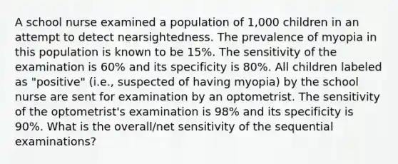 A school nurse examined a population of 1,000 children in an attempt to detect nearsightedness. The prevalence of myopia in this population is known to be 15%. The sensitivity of the examination is 60% and its specificity is 80%. All children labeled as "positive" (i.e., suspected of having myopia) by the school nurse are sent for examination by an optometrist. The sensitivity of the optometrist's examination is 98% and its specificity is 90%. What is the overall/net sensitivity of the sequential examinations?