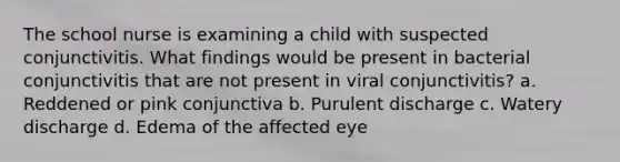 The school nurse is examining a child with suspected conjunctivitis. What findings would be present in bacterial conjunctivitis that are not present in viral conjunctivitis? a. Reddened or pink conjunctiva b. Purulent discharge c. Watery discharge d. Edema of the affected eye