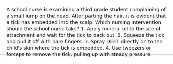 A school nurse is examining a third-grade student complaining of a small lump on the head. After parting the hair, it is evident that a tick has embedded into the scalp. Which nursing intervention should the school nurse take? 1. Apply mineral oil to the site of attachment and wait for the tick to back out. 2. Squeeze the tick and pull it off with bare fingers. 3. Spray DEET directly on to the child's skin where the tick is embedded. 4. Use tweezers or forceps to remove the tick, pulling up with steady pressure.