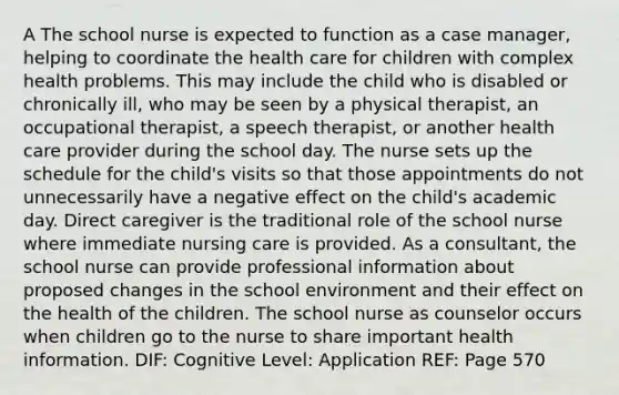 A The school nurse is expected to function as a case manager, helping to coordinate the health care for children with complex health problems. This may include the child who is disabled or chronically ill, who may be seen by a physical therapist, an occupational therapist, a speech therapist, or another health care provider during the school day. The nurse sets up the schedule for the child's visits so that those appointments do not unnecessarily have a negative effect on the child's academic day. Direct caregiver is the traditional role of the school nurse where immediate nursing care is provided. As a consultant, the school nurse can provide professional information about proposed changes in the school environment and their effect on the health of the children. The school nurse as counselor occurs when children go to the nurse to share important health information. DIF: Cognitive Level: Application REF: Page 570