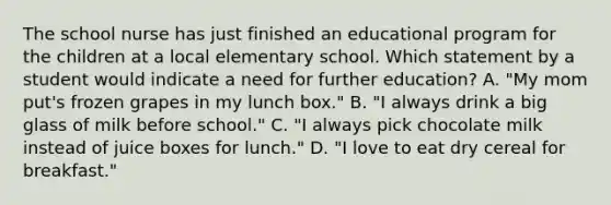 The school nurse has just finished an educational program for the children at a local elementary school. Which statement by a student would indicate a need for further education? A. "My mom put's frozen grapes in my lunch box." B. "I always drink a big glass of milk before school." C. "I always pick chocolate milk instead of juice boxes for lunch." D. "I love to eat dry cereal for breakfast."