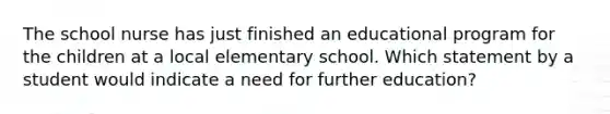 The school nurse has just finished an educational program for the children at a local elementary school. Which statement by a student would indicate a need for further education?