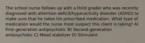 The school nurse follows up with a third grader who was recently diagnosed with attention-deficit/hyperactivity disorder (ADHD) to make sure that he takes his prescribed medication. What type of medication would the nurse most suspect this client is taking? A) First-generation antipsychotic B) Second-generation antipsychotic C) Mood stabilizer D) Stimulant
