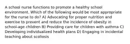 A school nurse functions to promote a healthy school environment. Which of the following would be most appropriate for the nurse to do? A) Advocating for proper nutrition and exercise to prevent and reduce the incidence of obesity in school-age children B) Providing care for children with asthma C) Developing individualized health plans D) Engaging in incidental teaching about scoliosis