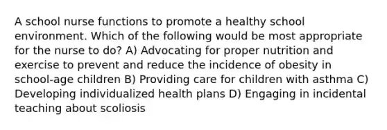 A school nurse functions to promote a healthy school environment. Which of the following would be most appropriate for the nurse to do? A) Advocating for proper nutrition and exercise to prevent and reduce the incidence of obesity in school-age children B) Providing care for children with asthma C) Developing individualized health plans D) Engaging in incidental teaching about scoliosis