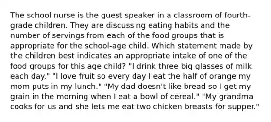 The school nurse is the guest speaker in a classroom of fourth-grade children. They are discussing eating habits and the number of servings from each of the food groups that is appropriate for the school-age child. Which statement made by the children best indicates an appropriate intake of one of the food groups for this age child? "I drink three big glasses of milk each day." "I love fruit so every day I eat the half of orange my mom puts in my lunch." "My dad doesn't like bread so I get my grain in the morning when I eat a bowl of cereal." "My grandma cooks for us and she lets me eat two chicken breasts for supper."