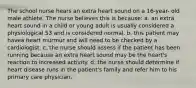 The school nurse hears an extra heart sound on a 16-year- old male athlete. The nurse believes this is because: a. an extra heart sound in a child or young adult is usually considered a physiological S3 and is considered normal. b. this patient may havea heart murmur and will need to be checked by a cardiologist. c. the nurse should assess if the patient has been running because an extra heart sound may be the heart's reaction to increased activity. d. the nurse should determine if heart disease runs in the patient's family and refer him to his primary care physician.