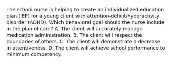 The school nurse is helping to create an individualized education plan​ (IEP) for a young client with​ attention-deficit/hyperactivity disorder​ (ADHD). Which behavioral goal should the nurse include in the plan of​ care? A. The client will accurately manage medication administration. B. The client will respect the boundaries of others. C. The client will demonstrate a decrease in attentiveness. D. The client will achieve school performance to minimum competency.