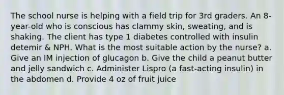 The school nurse is helping with a field trip for 3rd graders. An 8-year-old who is conscious has clammy skin, sweating, and is shaking. The client has type 1 diabetes controlled with insulin detemir & NPH. What is the most suitable action by the nurse? a. Give an IM injection of glucagon b. Give the child a peanut butter and jelly sandwich c. Administer Lispro (a fast-acting insulin) in the abdomen d. Provide 4 oz of fruit juice