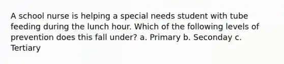 A school nurse is helping a special needs student with tube feeding during the lunch hour. Which of the following levels of prevention does this fall under? a. Primary b. Seconday c. Tertiary