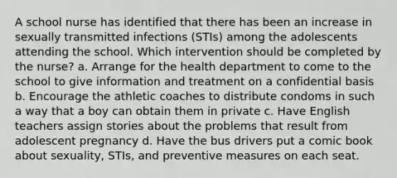 A school nurse has identified that there has been an increase in sexually transmitted infections (STIs) among the adolescents attending the school. Which intervention should be completed by the nurse? a. Arrange for the health department to come to the school to give information and treatment on a confidential basis b. Encourage the athletic coaches to distribute condoms in such a way that a boy can obtain them in private c. Have English teachers assign stories about the problems that result from adolescent pregnancy d. Have the bus drivers put a comic book about sexuality, STIs, and preventive measures on each seat.