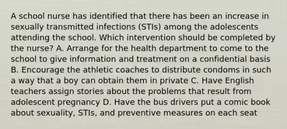 A school nurse has identified that there has been an increase in sexually transmitted infections (STIs) among the adolescents attending the school. Which intervention should be completed by the nurse? A. Arrange for the health department to come to the school to give information and treatment on a confidential basis B. Encourage the athletic coaches to distribute condoms in such a way that a boy can obtain them in private C. Have English teachers assign stories about the problems that result from adolescent pregnancy D. Have the bus drivers put a comic book about sexuality, STIs, and preventive measures on each seat