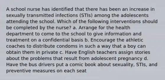 A school nurse has identified that there has been an increase in sexually transmitted infections (STIs) among the adolescents attending the school. Which of the following interventions should be completed by the nurse? a. Arrange for the health department to come to the school to give information and treatment on a confidential basis b. Encourage the athletic coaches to distribute condoms in such a way that a boy can obtain them in private c. Have English teachers assign stories about the problems that result from adolescent pregnancy d. Have the bus drivers put a comic book about sexuality, STIs, and preventive measures on each seat