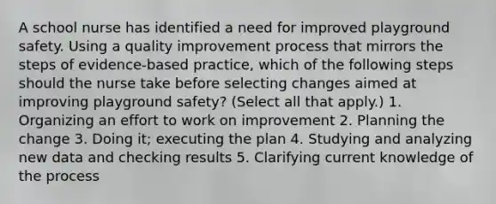 A school nurse has identified a need for improved playground safety. Using a quality improvement process that mirrors the steps of evidence-based practice, which of the following steps should the nurse take before selecting changes aimed at improving playground safety? (Select all that apply.) 1. Organizing an effort to work on improvement 2. Planning the change 3. Doing it; executing the plan 4. Studying and analyzing new data and checking results 5. Clarifying current knowledge of the process