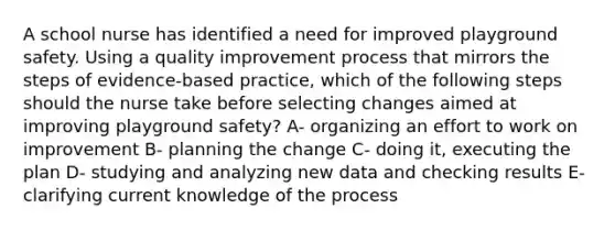 A school nurse has identified a need for improved playground safety. Using a quality improvement process that mirrors the steps of evidence-based practice, which of the following steps should the nurse take before selecting changes aimed at improving playground safety? A- organizing an effort to work on improvement B- planning the change C- doing it, executing the plan D- studying and analyzing new data and checking results E- clarifying current knowledge of the process