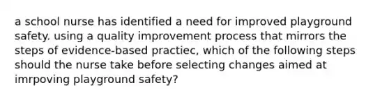 a school nurse has identified a need for improved playground safety. using a quality improvement process that mirrors the steps of evidence-based practiec, which of the following steps should the nurse take before selecting changes aimed at imrpoving playground safety?