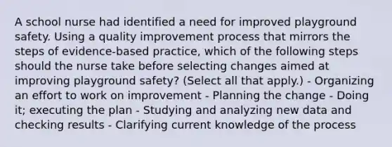 A school nurse had identified a need for improved playground safety. Using a quality improvement process that mirrors the steps of evidence-based practice, which of the following steps should the nurse take before selecting changes aimed at improving playground safety? (Select all that apply.) - Organizing an effort to work on improvement - Planning the change - Doing it; executing the plan - Studying and analyzing new data and checking results - Clarifying current knowledge of the process