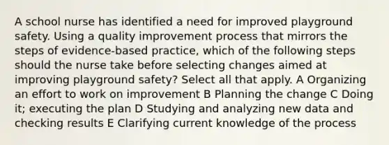 A school nurse has identified a need for improved playground safety. Using a quality improvement process that mirrors the steps of evidence-based practice, which of the following steps should the nurse take before selecting changes aimed at improving playground safety? Select all that apply. A Organizing an effort to work on improvement B Planning the change C Doing it; executing the plan D Studying and analyzing new data and checking results E Clarifying current knowledge of the process