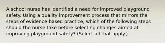 A school nurse has identified a need for improved playground safety. Using a quality improvement process that mirrors the steps of evidence-based practice, which of the following steps should the nurse take before selecting changes aimed at improving playground safety? (Select all that apply.)