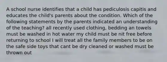 A school nurse identifies that a child has pediculosis capitis and educates the child's parents about the condition. Which of the following statements by the parents indicated an understanding of the teaching? all recently used clothing, bedding an towels must be washed in hot water my child must be nit free before returning to school I will treat all the family members to be on the safe side toys that cant be dry cleaned or washed must be thrown out