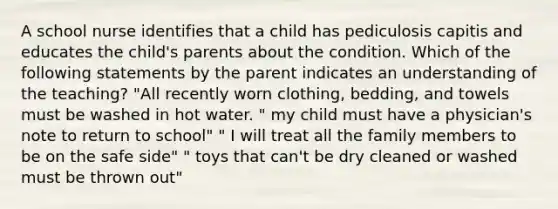 A school nurse identifies that a child has pediculosis capitis and educates the child's parents about the condition. Which of the following statements by the parent indicates an understanding of the teaching? "All recently worn clothing, bedding, and towels must be washed in hot water. " my child must have a physician's note to return to school" " I will treat all the family members to be on the safe side" " toys that can't be dry cleaned or washed must be thrown out"