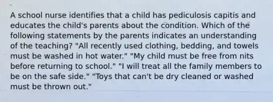 A school nurse identifies that a child has pediculosis capitis and educates the child's parents about the condition. Which of the following statements by the parents indicates an understanding of the teaching? "All recently used clothing, bedding, and towels must be washed in hot water." "My child must be free from nits before returning to school." "I will treat all the family members to be on the safe side." "Toys that can't be dry cleaned or washed must be thrown out."