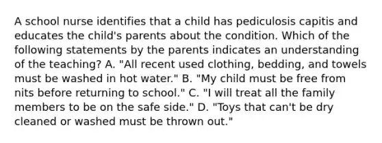 A school nurse identifies that a child has pediculosis capitis and educates the child's parents about the condition. Which of the following statements by the parents indicates an understanding of the teaching? A. "All recent used clothing, bedding, and towels must be washed in hot water." B. "My child must be free from nits before returning to school." C. "I will treat all the family members to be on the safe side." D. "Toys that can't be dry cleaned or washed must be thrown out."