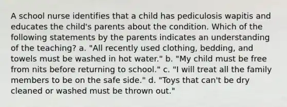 A school nurse identifies that a child has pediculosis wapitis and educates the child's parents about the condition. Which of the following statements by the parents indicates an understanding of the teaching? a. "All recently used clothing, bedding, and towels must be washed in hot water." b. "My child must be free from nits before returning to school." c. "I will treat all the family members to be on the safe side." d. "Toys that can't be dry cleaned or washed must be thrown out."