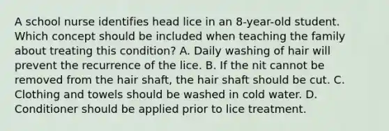 A school nurse identifies head lice in an 8-year-old student. Which concept should be included when teaching the family about treating this condition? A. Daily washing of hair will prevent the recurrence of the lice. B. If the nit cannot be removed from the hair shaft, the hair shaft should be cut. C. Clothing and towels should be washed in cold water. D. Conditioner should be applied prior to lice treatment.