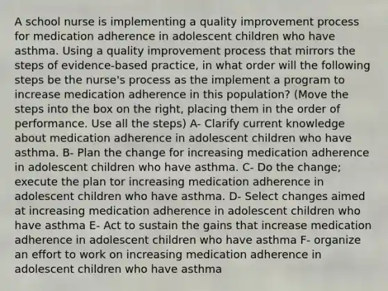 A school nurse is implementing a quality improvement process for medication adherence in adolescent children who have asthma. Using a quality improvement process that mirrors the steps of evidence-based practice, in what order will the following steps be the nurse's process as the implement a program to increase medication adherence in this population? (Move the steps into the box on the right, placing them in the order of performance. Use all the steps) A- Clarify current knowledge about medication adherence in adolescent children who have asthma. B- Plan the change for increasing medication adherence in adolescent children who have asthma. C- Do the change; execute the plan tor increasing medication adherence in adolescent children who have asthma. D- Select changes aimed at increasing medication adherence in adolescent children who have asthma E- Act to sustain the gains that increase medication adherence in adolescent children who have asthma F- organize an effort to work on increasing medication adherence in adolescent children who have asthma