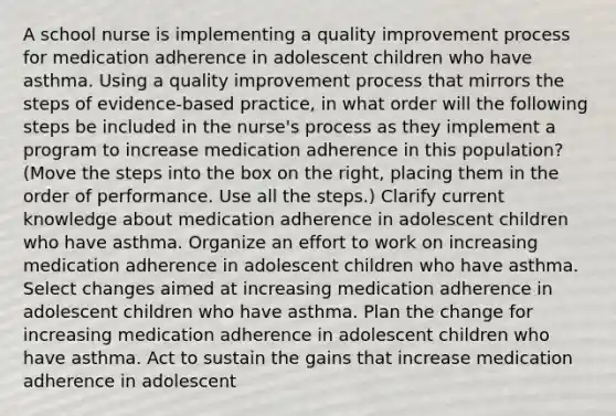 A school nurse is implementing a quality improvement process for medication adherence in adolescent children who have asthma. Using a quality improvement process that mirrors the steps of evidence-based practice, in what order will the following steps be included in the nurse's process as they implement a program to increase medication adherence in this population? (Move the steps into the box on the right, placing them in the order of performance. Use all the steps.) Clarify current knowledge about medication adherence in adolescent children who have asthma. Organize an effort to work on increasing medication adherence in adolescent children who have asthma. Select changes aimed at increasing medication adherence in adolescent children who have asthma. Plan the change for increasing medication adherence in adolescent children who have asthma. Act to sustain the gains that increase medication adherence in adolescent