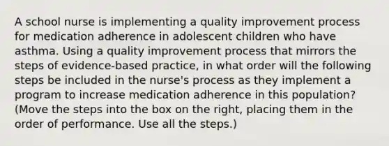 A school nurse is implementing a quality improvement process for medication adherence in adolescent children who have asthma. Using a quality improvement process that mirrors the steps of evidence-based practice, in what order will the following steps be included in the nurse's process as they implement a program to increase medication adherence in this population? (Move the steps into the box on the right, placing them in the order of performance. Use all the steps.)