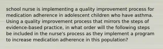 school nurse is implementing a quality improvement process for medication adherence in adolescent children who have asthma. Using a quality improvement process that mirrors the steps of evidence-based practice, in what order will the following steps be included in the nurse's process as they implement a program to increase medication adherence in this population?