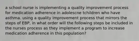 a school nurse is implementing a quality improvement process for medication adherence in adolescne tchildren who have asthma. using a quality improvement process that mirrors the steps of EBP, in what order will the following steps be included in the nurses process as they implement a program to increase medication adherence in this population?