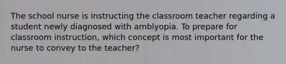 The school nurse is instructing the classroom teacher regarding a student newly diagnosed with amblyopia. To prepare for classroom instruction, which concept is most important for the nurse to convey to the teacher?