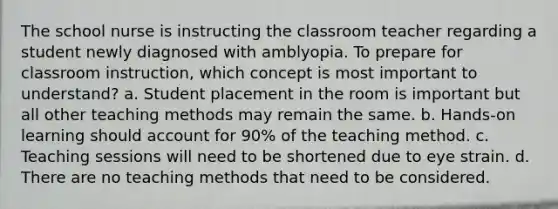 The school nurse is instructing the classroom teacher regarding a student newly diagnosed with amblyopia. To prepare for classroom instruction, which concept is most important to understand? a. Student placement in the room is important but all other teaching methods may remain the same. b. Hands-on learning should account for 90% of the teaching method. c. Teaching sessions will need to be shortened due to eye strain. d. There are no teaching methods that need to be considered.