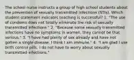 The school nurse instructs a group of high school students about the prevention of sexually transmitted infections (STIs). Which student statement indicates teaching is successful? 1. "The use of condoms does not totally eliminate the risk of sexually transmitted infections." 2. "Because some sexually transmitted infections have no symptoms in women, they cannot be that serious." 3. "I have had plenty of sex already and have not gotten a single disease. I think I am immune." 4. "I am glad I use birth control pills. I do not have to worry about sexually transmitted infections."