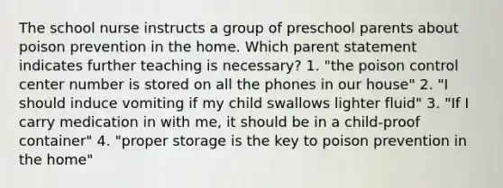 The school nurse instructs a group of preschool parents about poison prevention in the home. Which parent statement indicates further teaching is necessary? 1. "the poison control center number is stored on all the phones in our house" 2. "I should induce vomiting if my child swallows lighter fluid" 3. "If I carry medication in with me, it should be in a child-proof container" 4. "proper storage is the key to poison prevention in the home"