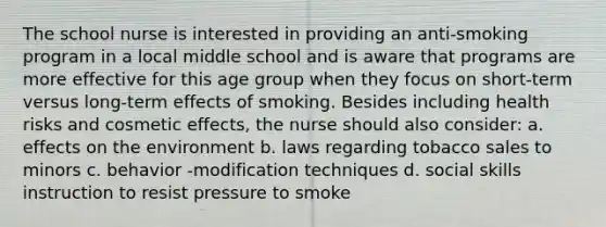 The school nurse is interested in providing an anti-smoking program in a local middle school and is aware that programs are more effective for this age group when they focus on short-term versus long-term effects of smoking. Besides including health risks and cosmetic effects, the nurse should also consider: a. effects on the environment b. laws regarding tobacco sales to minors c. behavior -modification techniques d. social skills instruction to resist pressure to smoke