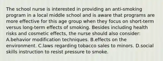 The school nurse is interested in providing an anti-smoking program in a local middle school and is aware that programs are more effective for this age group when they focus on short-term versus long-term effects of smoking. Besides including health risks and cosmetic effects, the nurse should also consider: A.behavior modification techniques. B.effects on the environment. C.laws regarding tobacco sales to minors. D.social skills instruction to resist pressure to smoke.