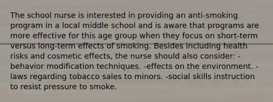 The school nurse is interested in providing an anti-smoking program in a local middle school and is aware that programs are more effective for this age group when they focus on short-term versus long-term effects of smoking. Besides including health risks and cosmetic effects, the nurse should also consider: -behavior modification techniques. -effects on the environment. -laws regarding tobacco sales to minors. -social skills instruction to resist pressure to smoke.