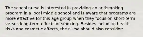 The school nurse is interested in providing an antismoking program in a local middle school and is aware that programs are more effective for this age group when they focus on short-term versus long-term effects of smoking. Besides including health risks and cosmetic effects, the nurse should also consider: