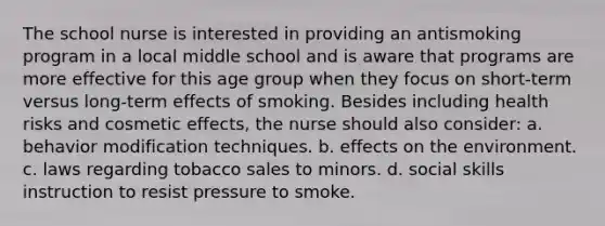 The school nurse is interested in providing an antismoking program in a local middle school and is aware that programs are more effective for this age group when they focus on short-term versus long-term effects of smoking. Besides including health risks and cosmetic effects, the nurse should also consider: a. behavior modification techniques. b. effects on the environment. c. laws regarding tobacco sales to minors. d. social skills instruction to resist pressure to smoke.