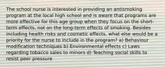 The school nurse is interested in providing an antismoking program at the local high school and is aware that programs are more effective for this age group when they focus on the short-term effects, not on the long-term effects of smoking. Besides including health risks and cosmetic effects, what else would be a priority for the nurse to include in the program? a) Behaviour modification techniques b) Environmental effects c) Laws regarding tobacco sales to minors d) Teaching social skills to resist peer pressure