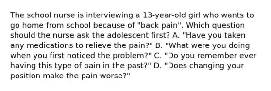 The school nurse is interviewing a 13-year-old girl who wants to go home from school because of "back pain". Which question should the nurse ask the adolescent first? A. "Have you taken any medications to relieve the pain?" B. "What were you doing when you first noticed the problem?" C. "Do you remember ever having this type of pain in the past?" D. "Does changing your position make the pain worse?"