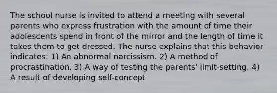 The school nurse is invited to attend a meeting with several parents who express frustration with the amount of time their adolescents spend in front of the mirror and the length of time it takes them to get dressed. The nurse explains that this behavior indicates: 1) An abnormal narcissism. 2) A method of procrastination. 3) A way of testing the parents' limit-setting. 4) A result of developing self-concept