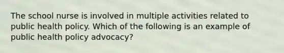 The school nurse is involved in multiple activities related to public health policy. Which of the following is an example of public health policy advocacy?